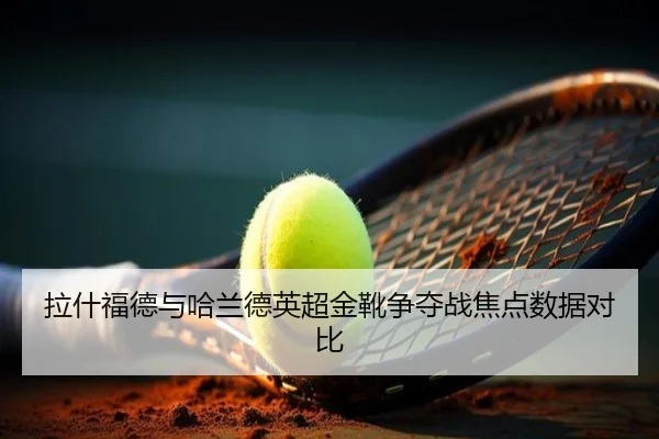 拉什福德与哈兰德英超金靴争夺战焦点数据对比